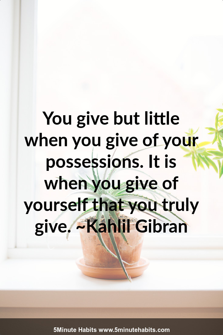 You give but little when you give of your possessions. It is when you give of yourself that you truly give. ~Kahlil Gibran